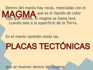 Dentro del manto hay rocas, mezcladas con el
que es el líquido de color
rojo que vemos. El magma se llama lava
cuando sale a la superficie de la Tierra.
En el manto también están las

que se mueven dentro del magma.

 