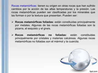 Rocas metamórficas: tienen su origen en otras rocas que han sufrido
cambios por la acción de las altas temperaturas y la presión. Las
rocas metamórficas pueden ser clasificadas por los minerales que
las forman o por la textura que presentan. Pueden ser:
 Rocas metamórficas foliadas: están constituidas principalmente
por metales. Algunas de las rocas metamórficas foliadas son la
pizarra, el esquisto y el gneis.

 Rocas metamórficas no foliadas: están constituidas
principalmente por cristales y materias calcáreas. Algunas rocas
metamórficas no foliadas son el mármol y la cuarcita.

 