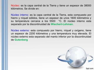 Núcleo: es la capa central de la Tierra y tiene un espesor de 38000
kilómetros. Se divide en:
Núcleo interno: es la capa central de la Tierra, esta compuesto por
hierro y níquel sólidos, tiene un espesor de unos 1600 kilómetros y
su temperatura cercana a los 5500 °C. El núcleo interno esta
separado por la discontinuidad de Wiechert-Lehman.
Núcleo externo: esta compuesto por hierro, níquel y oxígeno, tiene
un espesor de 2200 kilómetros y una temperatura muy elevada. El
núcleo externo esta separado del manto inferior por la discontinuidad
de Gutenberg

 
