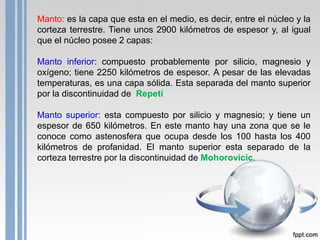Manto: es la capa que esta en el medio, es decir, entre el núcleo y la
corteza terrestre. Tiene unos 2900 kilómetros de espesor y, al igual
que el núcleo posee 2 capas:

Manto inferior: compuesto probablemente por silicio, magnesio y
oxígeno; tiene 2250 kilómetros de espesor. A pesar de las elevadas
temperaturas, es una capa sólida. Esta separada del manto superior
por la discontinuidad de Repetí
Manto superior: esta compuesto por silicio y magnesio; y tiene un
espesor de 650 kilómetros. En este manto hay una zona que se le
conoce como astenosfera que ocupa desde los 100 hasta los 400
kilómetros de profanidad. El manto superior esta separado de la
corteza terrestre por la discontinuidad de Mohorovicic.

 