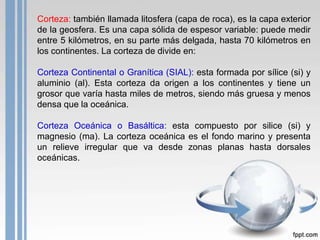 Corteza: también llamada litosfera (capa de roca), es la capa exterior
de la geosfera. Es una capa sólida de espesor variable: puede medir
entre 5 kilómetros, en su parte más delgada, hasta 70 kilómetros en
los continentes. La corteza de divide en:
Corteza Continental o Granítica (SIAL): esta formada por sílice (si) y
aluminio (al). Esta corteza da origen a los continentes y tiene un
grosor que varía hasta miles de metros, siendo más gruesa y menos
densa que la oceánica.
Corteza Oceánica o Basáltica: esta compuesto por silice (si) y
magnesio (ma). La corteza oceánica es el fondo marino y presenta
un relieve irregular que va desde zonas planas hasta dorsales
oceánicas.

 