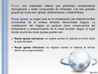 Rocas: son materiales sólidos que presentan características
homogéneas y están compuestas de minerales. Los tres grandes
grupos de rocos son: ígneas, sedimentarias y metamórficas.

Rocas ígneas: su origen esta en la cristalización del material fundido
proveniente de la corteza terrestre denominada magma. La
cristalización del magma se produce como consecuencia del
enfriamiento y endurecimiento de la masa fundida. Según el lugar
donde ocurra las rocas ígneas pueden ser:
 Rocas ígneas extrusivas: se origina cuando el material se enfría sobre
la capa terrestre.
 Rocas ígneas intrusivas: se originan cuando el material se enfrían
dentro de la capa terrestre.

 