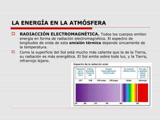 LA ENERGÍA EN LA ATMÓSFERA
   RADIACCIÓN ELECTROMAGNÉTICA. Todos los cuerpos emiten
    energía en forma de radiación electromagnética. El espectro de
    longitudes de onda de esta emisión térmica depende únicamente de
    la temperatura.
   Como la superficie del Sol está mucho más caliente que la de la Tierra,
    su radiación es más energética. El Sol emite sobre todo luz, y la Tierra,
    infrarrojo lejano.
 