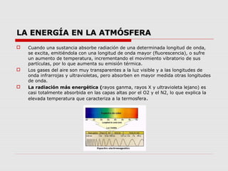 LA ENERGÍA EN LA ATMÓSFERA
   Cuando una sustancia absorbe radiación de una determinada longitud de onda,
    se excita, emitiéndola con una longitud de onda mayor (fluorescencia), o sufre
    un aumento de temperatura, incrementando el movimiento vibratorio de sus
    partículas, por lo que aumenta su emisión térmica.
   Los gases del aire son muy transparentes a la luz visible y a las longitudes de
    onda infrarrojas y ultravioletas, pero absorben en mayor medida otras longitudes
    de onda.
   La radiación más energética (rayos ganma, rayos X y ultravioleta lejano) es
    casi totalmente absorbida en las capas altas por el O2 y el N2, lo que explica la
    elevada temperatura que caracteriza a la termosfera.
 