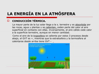 LA ENERGÍA EN LA ATMÓSFERA
   CONDUCCIÓN TÉRMICA.
    La mayor parte de la luz solar llega a la s. terrestre y es absorbida por
    las rocas, agua y plantas y se calientan, ceden parte del calor al aire
    superficial en contacto con ellas. Inversamente, el aire cálido cede calor
    a la superficie terrestre, aunque en menor cantidad.
     Como el aire de la troposfera se calienta por estos 3 procesos desde
    abajo, el GVT es +, mientras que la estratosfera y la termosfera al
    calentarse desde arriba tiene GVT -
 