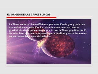 EL ORIGEN DE LAS CAPAS FLUIDAS


 La Tierra se formó hace 4500 m.a. por acreción de gas y polvo en
 una nebulosa en rotación. La caída de materia en un campo
 gravitatorio desprende energía, por lo que la Tierra primitiva debió
 de estar tan caliente como para llegar a fundirse y estructurarse en
 capas concéntricas por densidades.
 