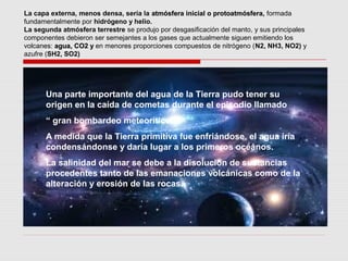 La capa externa, menos densa, sería la atmósfera inicial o protoatmósfera, formada
fundamentalmente por hidrógeno y helio.
La segunda atmósfera terrestre se produjo por desgasificación del manto, y sus principales
componentes debieron ser semejantes a los gases que actualmente siguen emitiendo los
volcanes: agua, CO2 y en menores proporciones compuestos de nitrógeno (N2, NH3, NO2) y
azufre (SH2, SO2)




      Una parte importante del agua de la Tierra pudo tener su
      origen en la caída de cometas durante el episodio llamado
      “ gran bombardeo meteorítico”
      A medida que la Tierra primitiva fue enfriándose, el agua iría
      condensándonse y daría lugar a los primeros oceános.
      La salinidad del mar se debe a la disolución de sustancias
      procedentes tanto de las emanaciones volcánicas como de la
      alteración y erosión de las rocas.
 