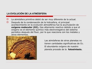 LA EVOLUCIÓN DE LA ATMÓSFERA

   La atmósfera primitiva debió de ser muy diferente de la actual.
   Después de la condensación de la hidrosfera, el principal
    acontecimiento en la evolución atmosférica fue la acumulación de
    oxígeno molecular (02). Gas altamente reactivo debido a que el
    oxígeno es el elemento químico más electronegativo del sistema
    periódico después del fluor, por lo que reacciona con los metales y
    otros elementos.

                                   Las atmósferas de otros planetas no
                                   tienen cantidades significativas de O2.
                                   El abundante oxígeno de nuestro
                                   planeta procede de la fotosíntesis.
 