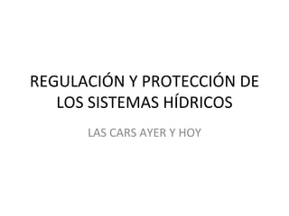 REGULACIÓN Y PROTECCIÓN DE LOS SISTEMAS HÍDRICOS LAS CARS AYER Y HOY 
