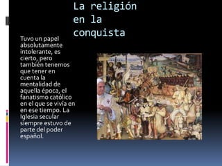 La religión
                    en la
Tuvo un papel
                    conquista
absolutamente
intolerante, es
cierto, pero
también tenemos
que tener en
cuenta la
mentalidad de
aquella época, el
fanatismo católico
en el que se vivía en
en ese tiempo. La
Iglesia secular
siempre estuvo de
parte del poder
español.
 