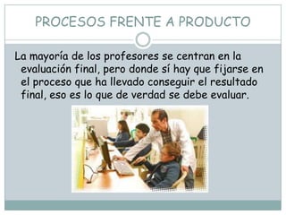 PROCESOS FRENTE A PRODUCTO

La mayoría de los profesores se centran en la
 evaluación final, pero donde sí hay que fijarse en
 el proceso que ha llevado conseguir el resultado
 final, eso es lo que de verdad se debe evaluar.
 