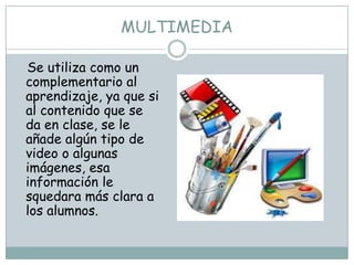 MULTIMEDIA

Se utiliza como un
complementario al
aprendizaje, ya que si
al contenido que se
da en clase, se le
añade algún tipo de
video o algunas
imágenes, esa
información le
squedara más clara a
los alumnos.
 