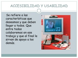 ACCESIBILIDAD Y USABILIDAD

 Se refiere a las
características que
deseamos y que deben
llegar a todos. Que
entre todos
colaboremos en ese
trabajo y que al final le
sirvan de apoyo a los
demás.
 
