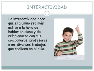 INTERACTIVIDAD

La interactividad hace
que el alumno sea más
activo a la hora de
hablar en clase y de
relacionarse con sus
compañeros, profesores
o en diversos trabajos
que realicen en el aula.
 