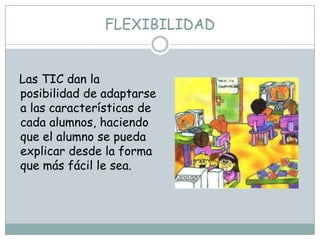 FLEXIBILIDAD


Las TIC dan la
posibilidad de adaptarse
a las características de
cada alumnos, haciendo
que el alumno se pueda
explicar desde la forma
que más fácil le sea.
 