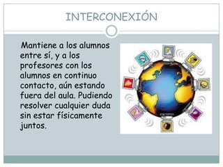 INTERCONEXIÓN

Mantiene a los alumnos
entre sí, y a los
profesores con los
alumnos en continuo
contacto, aún estando
fuera del aula. Pudiendo
resolver cualquier duda
sin estar físicamente
juntos.
 