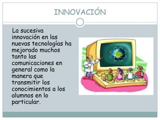 INNOVACIÓN

La sucesiva
innovación en las
nuevas tecnologías ha
mejorado muchos
tanto las
comunicaciones en
general como la
manera que
transmitir los
conocimientos a los
alumnos en lo
particular.
 