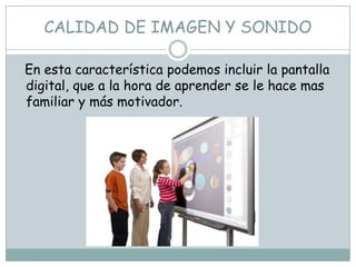 CALIDAD DE IMAGEN Y SONIDO

En esta característica podemos incluir la pantalla
digital, que a la hora de aprender se le hace mas
familiar y más motivador.
 