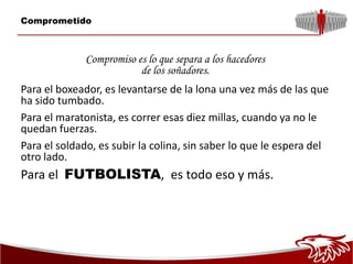 Comprometido



              Compromiso es lo que separa a los hacedores
                          de los soñadores.
Para el boxeador, es levantarse de la lona una vez más de las que
ha sido tumbado.
Para el maratonista, es correr esas diez millas, cuando ya no le
quedan fuerzas.
Para el soldado, es subir la colina, sin saber lo que le espera del
otro lado.
Para el FUTBOLISTA, es todo eso y más.
 