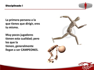 Disciplinado !




La primera persona a la
que tienes que dirigir, eres
tu mismo.

Muy pocos jugadores
tienen esta cualidad; pero
los que la
tienen, generalmente
llegan a ser CAMPEONES.
 