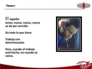 Tenaz !




El jugador
tenaz, nunca, nunca, nunca
se da por vencido.

Da todo lo que tiene.

Trabaja con
determinación.

Para, cuando el trabajo
está hecho, no cuando se
cansa.
 