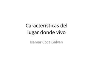 Características del
lugar donde vivo
Isamar Coca Galvan
 
