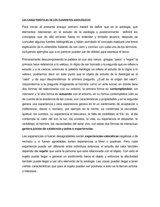 LAS CARACTERÍSTICAS DE LOS ELEMENTOS AXIOLÓGICOS
Para iniciar el presente ensayo primero trataré de definir que es la axiología, que
elementos intervienen en el estudio de la axiología y posteriormente definiré los
conceptos que de ella emanen hasta mi entender y limitado alcance, después de
consultar algunas fuentes bibliográficas y haber asimilado el concepto realizaré una breve
explicación de lo entendido tratando de ser claro y conciso con cada uno de los términos,
incluyendo ejemplos que a mi parecer puedan ser de utilidad para expresar el tema.
Primeramente descomponiendo la palabra en sus dos raíces griegas “axios” y “logos” la
primera hace referencia a lo valioso, lo digno de ser honrado y la segunda que se refiere a
estudio y a la ciencia, entonces la palabra Axiología se refiere al estudio de lo digno o lo
valioso, podríamos decir en este punto que el objeto de estudio de la Axiología es el
“valor” y de aquí desprendemos la primera pregunta, ¿Cuál es el origen del valor?,
respondemos a la pregunta imaginando al hombre como un ente social, en dónde tiene
dos formas de relacionarse con su entorno, la primera forma es contemplándolo, sin
intervenir y la otra forma es actuando con el entorno, en su forma contemplativa sólo se
da cuenta de la existencia de las cosas, sus características y propiedades y en la segunda
genera una experiencia y esta experiencia genera en él un sentimiento de aceptación o
indiferencia, deseo o rechazo, por ejemplo en la noche, se contempla la oscuridad,
quietud, los sonidos, su experiencia el descanso, la falta de visibilidad, el frío, en el día
contempla el calor del sol, la luz, los sonidos, la vida, su experiencia el despertar, la
visibilidad, el hambre, las necesidades del estar vivo, con estas dos formas de interactuar
genera juicios de existencia y actos o experiencias.
Las experiencias si fueran desagradables serían experiencias valorativas negativas o de
rechazo y si fueran agradables serían experiencias a favor o positivas. Pero cada
experiencia puede ser diferente entre individuos entonces el estudio del valor también
depende del sujeto que sería la persona que está relacionada con el objeto. Con esto el
sujeto puede llegar a generar un sentimiento hacia el objeto y entonces la afectividad
también puede llegar a ser otro elemento de la axiología. Las cosas pueden llegar a tener
ciertas características que para el sujeto pueden ser positivas a esto se le llaman activos
o intereses.
 