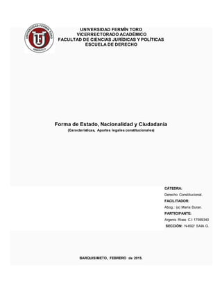 UNIVERSIDAD FERMÍN TORO
VICERRECTORADO ACADÉMICO
FACULTAD DE CIENCIAS JURÍDICAS Y POLÍTICAS
ESCUELA DE DERECHO
Forma de Estado, Nacionalidad y Ciudadanía
(Características, Aportes legales constitucionales)
CÁTEDRA:
Derecho Constitucional.
FACILITADOR:
Abog.: (a) María Duran.
PARTICIPANTE:
Argenis Rivas C.I 17599340
SECCIÓN: N-692/ SAIA G.
BARQUISIMETO, FEBRERO de 2015.
 