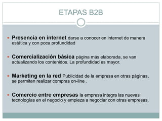 ETAPAS B2B
 Presencia en internet darse a conocer en internet de manera
estática y con poca profundidad
 Comercialización básica página más elaborada, se van
actualizando los contenidos. La profundidad es mayor.
 Marketing en la red Publicidad de la empresa en otras páginas,
se permiten realizar compras on-line .
 Comercio entre empresas la empresa integra las nuevas
tecnologías en el negocio y empieza a negociar con otras empresas.
 