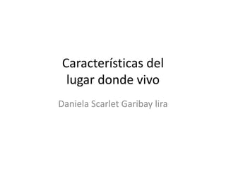 Características del
lugar donde vivo
Daniela Scarlet Garibay lira
 