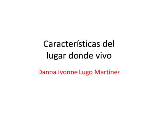 Características del
lugar donde vivo
Danna Ivonne Lugo Martínez
 