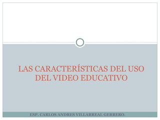 ESP. CARLOS ANDRES VILLARREAL GERRERO . LAS CARACTERÍSTICAS DEL USO DEL VIDEO EDUCATIVO 