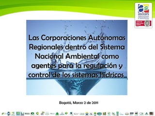 Bogotá, Marzo 2 de 2011 Las Corporaciones Autónomas Regionales dentro del Sistema Nacional Ambiental como agentes para la regulación y control de los sistemas hídricos   