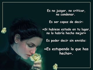 Es no juzgar, no criticar, no condenar.  Es ser capaz de decir: «Si hubiese estado en tu lugar, no lo habría hecho mejor» Es poder decir sin envidia: «Es estupendo lo que has hecho». 