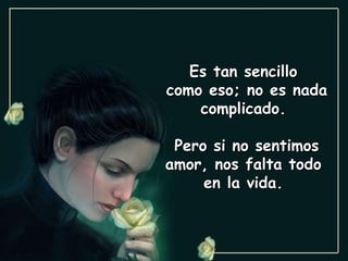 Es tan sencillo  como eso; no es nada complicado.  Pero si no sentimos amor, nos falta todo  en la vida.  