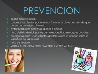    Buena higiene bucal
   Lavarnos los dientes por lo menos 3 veces al día o después de que
    consumamos algún alimento
   evitar productos gaseosos, dulces o ácidos.
   huso del hilo dental, pastas dentales, cepillos, enjuagues bucales.
   en algunos casos usar sellantes dentales estos se aplican sobre la
    superficie de las muelas
   huso de fluoruro
   VISITAR AL DENTISTA POR LO MENOS 2 VECES AL AÑO.
 