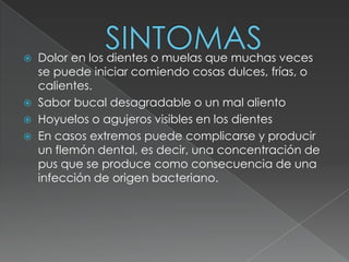  Dolor en los dientes o muelas que muchas veces
  se puede iniciar comiendo cosas dulces, frías, o
  calientes.
 Sabor bucal desagradable o un mal aliento
 Hoyuelos o agujeros visibles en los dientes
 En casos extremos puede complicarse y producir
  un flemón dental, es decir, una concentración de
  pus que se produce como consecuencia de una
  infección de origen bacteriano.
 