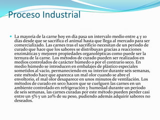Proceso Industrial
 La mayoría de la carne hoy en día pasa un intervalo medio entre 4 y 10
días desde que se sacrifica el animal hasta que llega al mercado para ser
comercializado. Las carnes tras el sacrificio necesitan de un periodo de
curado que hace que los sabores se distribuyan gracias a reacciones
enzimáticas y mejoren propiedades organolépticas como puede ser la
ternura de la carne. Los métodos de curado pueden ser realizados en
medios controlados de carácter húmedo o por el contrario seco. En
medio húmedo se introducen en embalajes de plástico especiales
sometidos al vacío, permaneciendo en su interior durante seis semanas,
este método hace que aparezca un mal olor cuando se abre el
envoltorio, el mal olor desaparece en unos minutos de ventilación. Los
métodos de curado en seco hacen que se cuelguen las carnes en un
ambiente controlado en refrigeración y humedad durante un periodo
de seis semanas, las carnes curadas por este método pueden perder casi
entre un 5% y un 20% de su peso, pudiendo además adquirir sabores no
deseados.
 