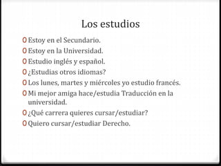 Los estudios
0 Estoy en el Secundario.
0 Estoy en la Universidad.
0 Estudio inglés y español.
0 ¿Estudias otros idiomas?
0 Los lunes, martes y miércoles yo estudio francés.
0 Mi mejor amiga hace/estudia Traducción en la
universidad.
0 ¿Qué carrera quieres cursar/estudiar?
0 Quiero cursar/estudiar Derecho.
 