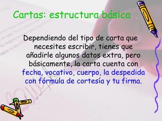 Cartas: estructura básica

 Dependiendo del tipo de carta que
    necesites escribir, tienes que
  añadirle algunos datos extra, pero
   básicamente, la carta cuenta con
 fecha, vocativo, cuerpo, la despedida
  con fórmula de cortesía y tu firma.
 