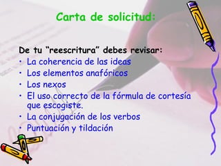 Carta de solicitud:

De tu “reescritura” debes revisar:
• La coherencia de las ideas
• Los elementos anafóricos
• Los nexos
• El uso correcto de la fórmula de cortesía
  que escogiste.
• La conjugación de los verbos
• Puntuación y tildación
 