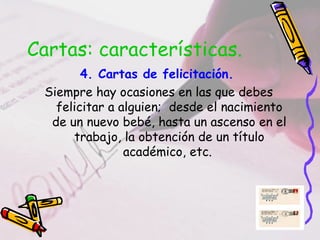 Cartas: características.
        4. Cartas de felicitación.
 Siempre hay ocasiones en las que debes
   felicitar a alguien; desde el nacimiento
  de un nuevo bebé, hasta un ascenso en el
      trabajo, la obtención de un título
                académico, etc.
 