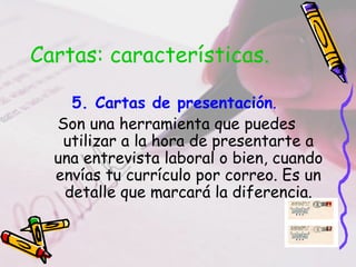 Cartas: características.

    5. Cartas de presentación.
  Son una herramienta que puedes
   utilizar a la hora de presentarte a
  una entrevista laboral o bien, cuando
  envías tu currículo por correo. Es un
   detalle que marcará la diferencia.
 