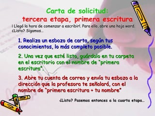 Carta de solicitud:
tercera etapa, primera escritura
¡ Llegó la hora de comenzar a escribir!. Para ello, abre una hoja word.¡ Llegó la hora de comenzar a escribir!. Para ello, abre una hoja word.
¿Listo? Sigamos…¿Listo? Sigamos…
1. Realiza un esbozo de carta, según tus1. Realiza un esbozo de carta, según tus
conocimientos, lo más completo posible.conocimientos, lo más completo posible.
2. Una vez que esté listo, guárdalo en tu carpeta2. Una vez que esté listo, guárdalo en tu carpeta
en el escritorio con el nombre de “primeraen el escritorio con el nombre de “primera
escritura”.escritura”.
3. Abre tu cuenta de correo y envía tu esbozo a la3. Abre tu cuenta de correo y envía tu esbozo a la
dirección que la profesora te señalará, con eldirección que la profesora te señalará, con el
nombre de “primera escritura + tu nombre”nombre de “primera escritura + tu nombre”
¿Listo? Pasemos entonces a la cuarta etapa…¿Listo? Pasemos entonces a la cuarta etapa…
 