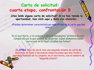 Carta de solicitud:
cuarta etapa, confrontación B
¿Has leído alguna carta de solicitud? Si no has tenido la¿Has leído alguna carta de solicitud? Si no has tenido la
oportunidad, haz click aquí y léela con atención…oportunidad, haz click aquí y léela con atención…
¿Puedes determinar características específicas de la carta que has
leído?
Ve al escritorio, a tu carpeta y abre el documento “primera silueta”.
Compárala con la que acabas de observar. ¿Qué elementos están
correctos en la tuya? ¿Cuáles les faltan?
En OTRA hoja de word, haz una segunda silueta de carta de
solicitud, en base a las nuevas observaciones que haz hecho y
guárdala también en tu carpeta, en el escritorio, con el nombre de
“segunda silueta”.
 