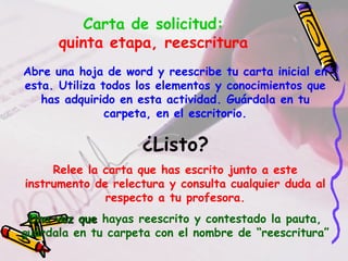 Carta de solicitud:
quinta etapa, reescritura
Abre una hoja de word y reescribe tu carta inicial en
esta. Utiliza todos los elementos y conocimientos que
has adquirido en esta actividad. Guárdala en tu
carpeta, en el escritorio.
¿Listo?
Relee la carta que has escrito junto a este
instrumento de relectura y consulta cualquier duda al
respecto a tu profesora.
Una vez queUna vez que hayas reescrito y contestado la pauta,
guárdala en tu carpeta con el nombre de “reescritura”
 