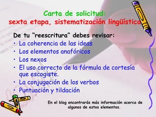 Carta de solicitud:
sexta etapa, sistematización lingüística
De tu “reescritura” debes revisar:
• La coherencia de las ideas
• Los elementos anafóricos
• Los nexos
• El uso correcto de la fórmula de cortesía
que escogiste.
• La conjugación de los verbos
• Puntuación y tildación
En el blog encontrarás más información acerca de
algunos de estos elementos.
 