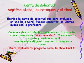 Carta de solicitud:
séptima etapa, los retoques y el final
Escribe la carta de solicitud que será evaluada,
en una hoja word. Puedes consultar las últimas
dudas con la profesora.
Cuando estés satisfecho, guárdala en tu carpeta
con el nombre de “obra maestra”. Comrprime tu
carpeta y envíala al mail
ariellaramirez@gmail.com con tu nombre y
curso.
¡¡Será evaluado tu progreso como tu obra final !!
 