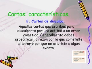 Cartas: características.
2. Cartas de disculpa.
Aquellas cartas que escribes para
disculparte por una actitud o un error
cometido. Generalmente debes
especificar la razón por la que cometiste
el error o por que no asististe a algún
evento.
 