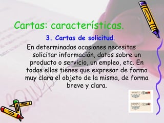 Cartas: características.
3. Cartas de solicitud.
En determinadas ocasiones necesitas
solicitar información, datos sobre un
producto o servicio, un empleo, etc. En
todas ellas tienes que expresar de forma
muy clara el objeto de la misma, de forma
breve y clara.
 